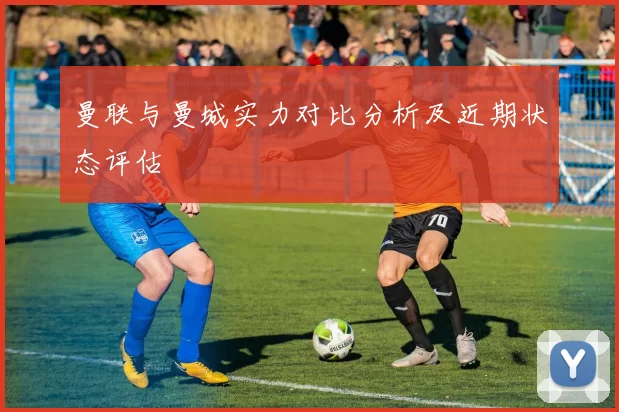 曼联与曼城实力对比分析及近期状态评估