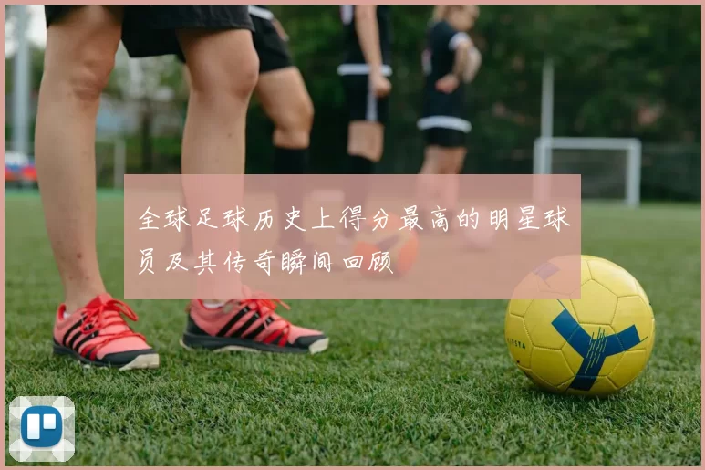 全球足球历史上得分最高的明星球员及其传奇瞬间回顾