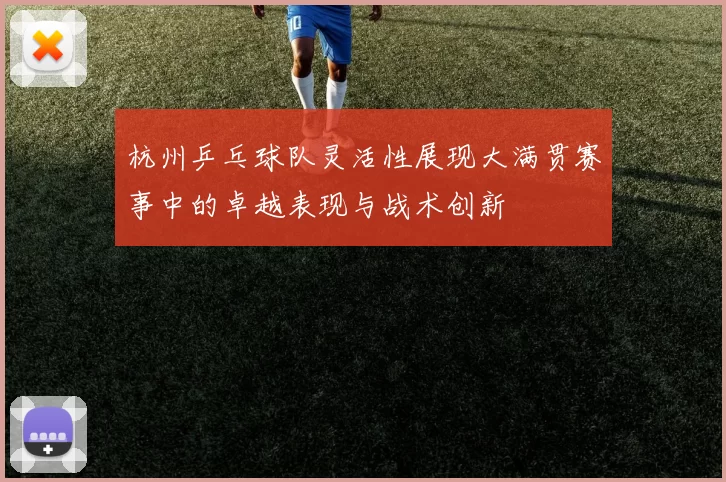 杭州乒乓球队灵活性展现大满贯赛事中的卓越表现与战术创新