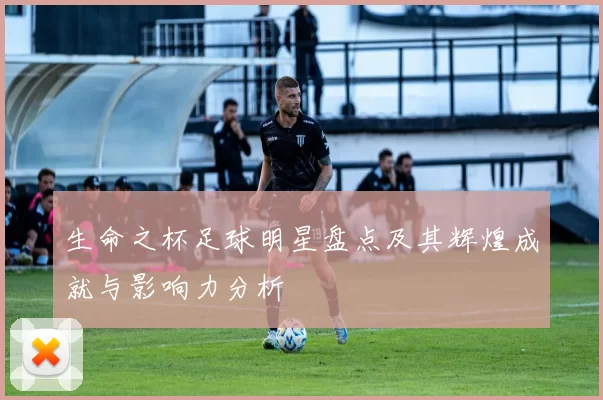 生命之杯足球明星盘点及其辉煌成就与影响力分析