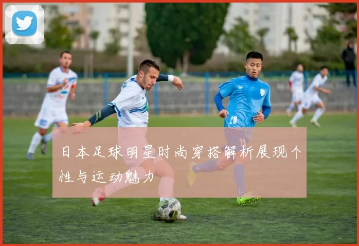 日本足球明星时尚穿搭解析展现个性与运动魅力