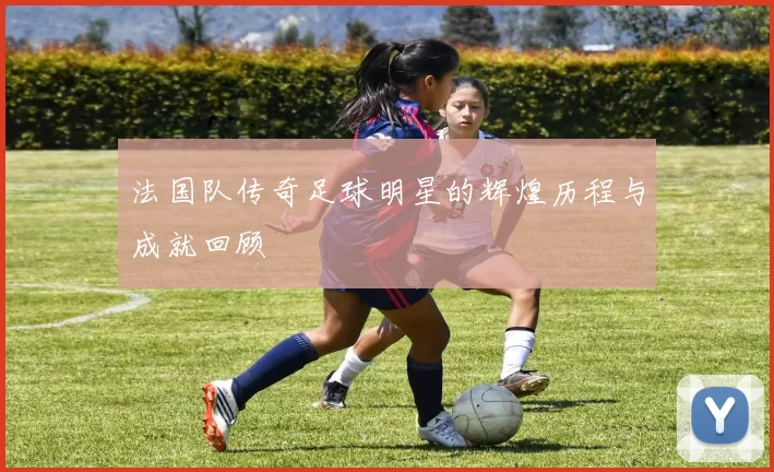 法国队传奇足球明星的辉煌历程与成就回顾