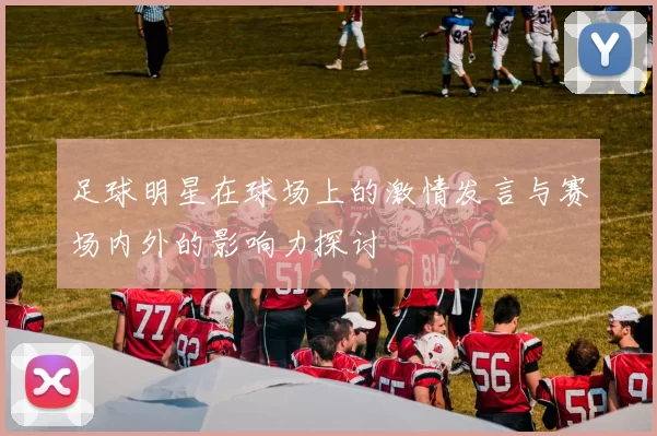 足球明星在球场上的激情发言与赛场内外的影响力探讨