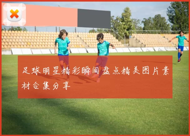 足球明星精彩瞬间盘点精美图片素材合集分享