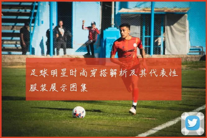 足球明星时尚穿搭解析及其代表性服装展示图集