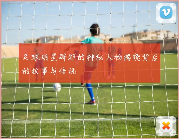 足球明星辟邪的神秘人物揭晓背后的故事与传说