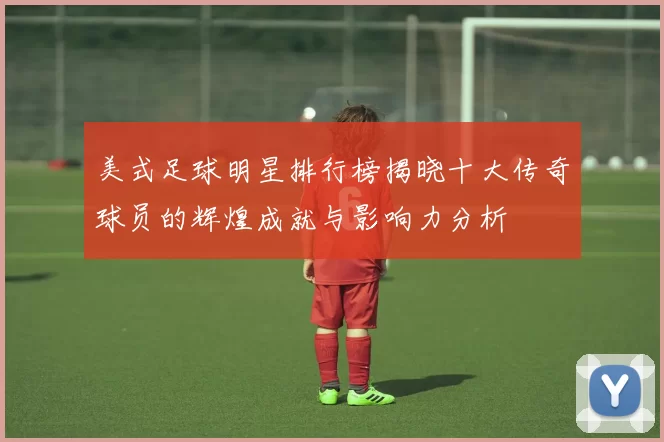 美式足球明星排行榜揭晓十大传奇球员的辉煌成就与影响力分析